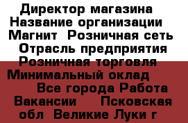 Директор магазина › Название организации ­ Магнит, Розничная сеть › Отрасль предприятия ­ Розничная торговля › Минимальный оклад ­ 44 300 - Все города Работа » Вакансии   . Псковская обл.,Великие Луки г.